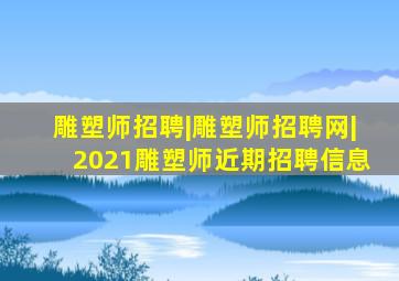 雕塑师招聘|雕塑师招聘网|2021雕塑师近期招聘信息